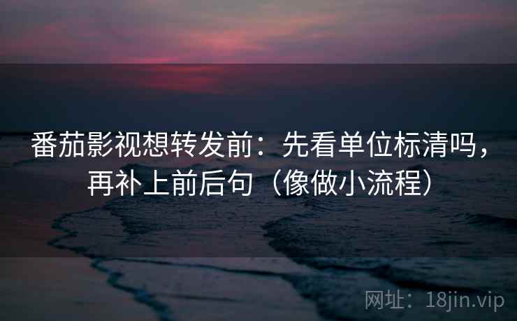 番茄影视想转发前：先看单位标清吗，再补上前后句（像做小流程）