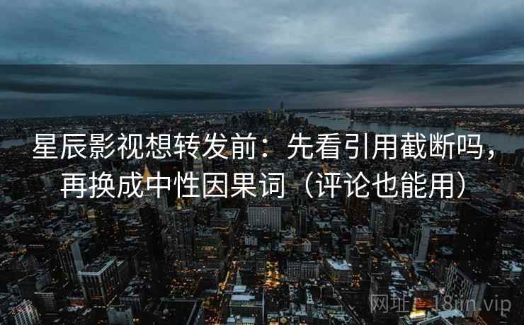星辰影视想转发前：先看引用截断吗，再换成中性因果词（评论也能用）