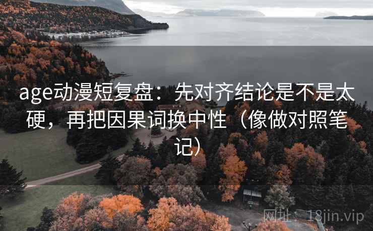 age动漫短复盘：先对齐结论是不是太硬，再把因果词换中性（像做对照笔记）