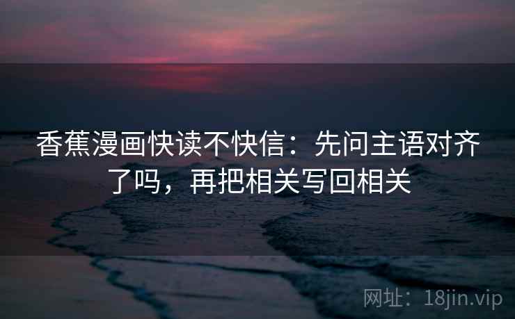 香蕉漫画快读不快信：先问主语对齐了吗，再把相关写回相关