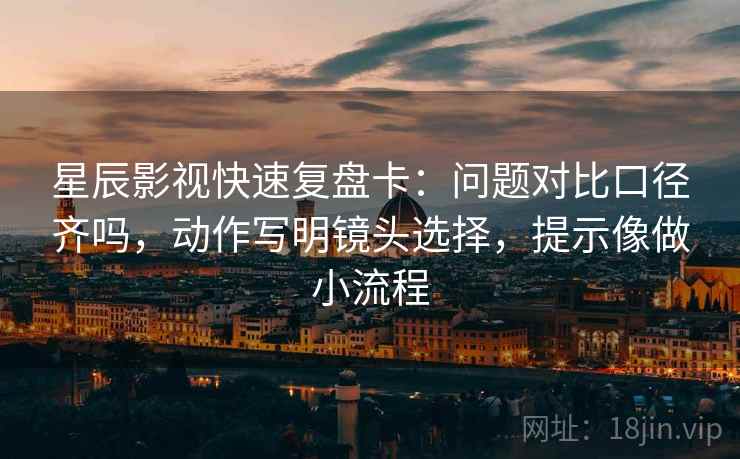 星辰影视快速复盘卡：问题对比口径齐吗，动作写明镜头选择，提示像做小流程