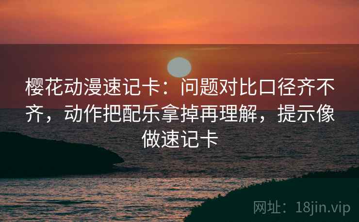 樱花动漫速记卡：问题对比口径齐不齐，动作把配乐拿掉再理解，提示像做速记卡