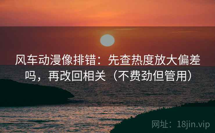 风车动漫像排错：先查热度放大偏差吗，再改回相关（不费劲但管用）
