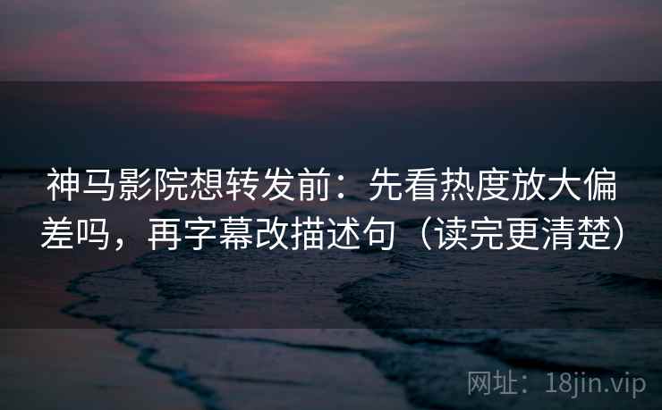 神马影院想转发前：先看热度放大偏差吗，再字幕改描述句（读完更清楚）