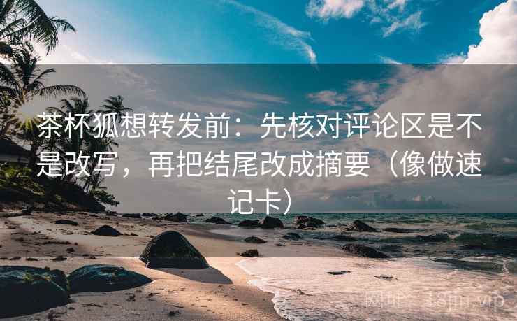茶杯狐想转发前：先核对评论区是不是改写，再把结尾改成摘要（像做速记卡）
