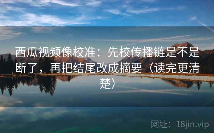 西瓜视频像校准：先校传播链是不是断了，再把结尾改成摘要（读完更清楚）