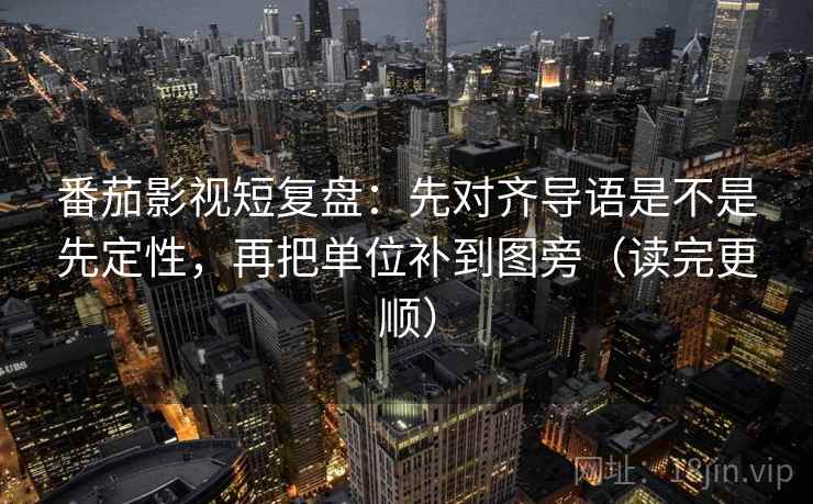 番茄影视短复盘：先对齐导语是不是先定性，再把单位补到图旁（读完更顺）