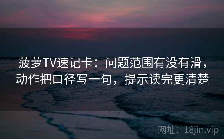 菠萝TV速记卡:问题范围有没有滑,动作把口径写一句,提示读完更清楚 菠萝TV速记卡:问题范围有没有滑,动作把口径写一句,提示读完更清楚