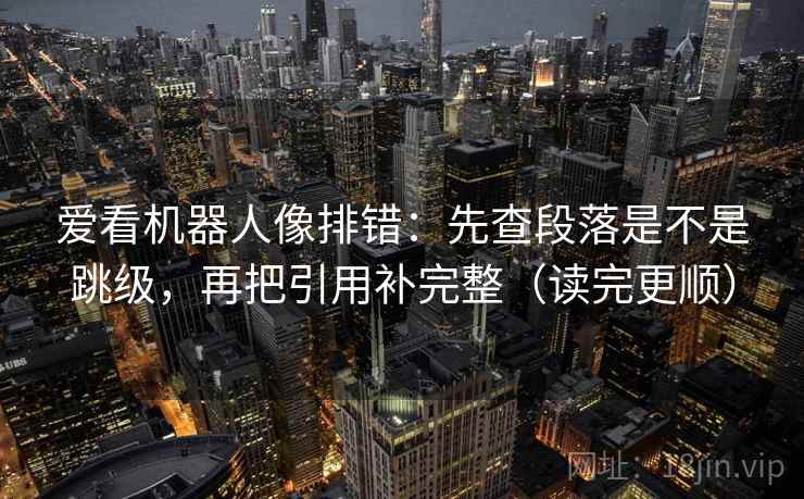 爱看机器人像排错:先查段落是不是跳级,再把引用补完整(读完更顺) 爱看机器人像排错:先查段落是不是跳级,再把引用补完整(读完更顺)
