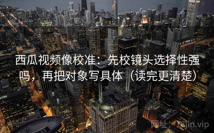 西瓜视频像校准:先校镜头选择性强吗,再把对象写具体(读完更清楚) 西瓜视频像校准:先校镜头选择性强吗,再把对象写具体(读完更清楚)