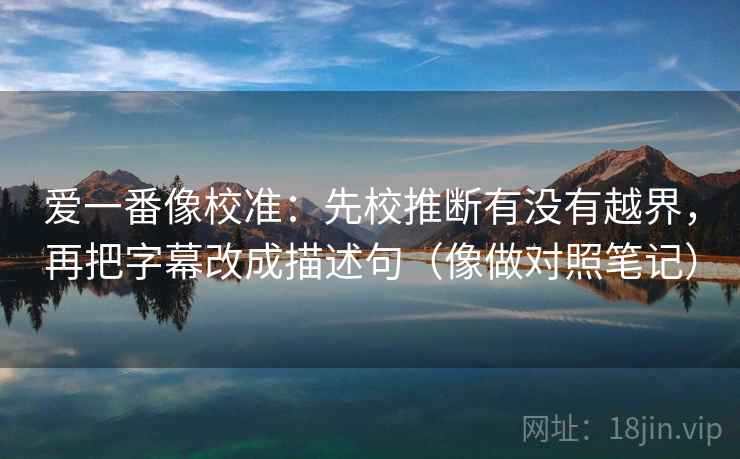 爱一番像校准：先校推断有没有越界，再把字幕改成描述句（像做对照笔记）