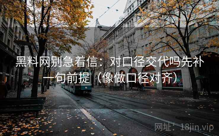 黑料网别急着信：对口径交代吗先补一句前提（像做口径对齐）