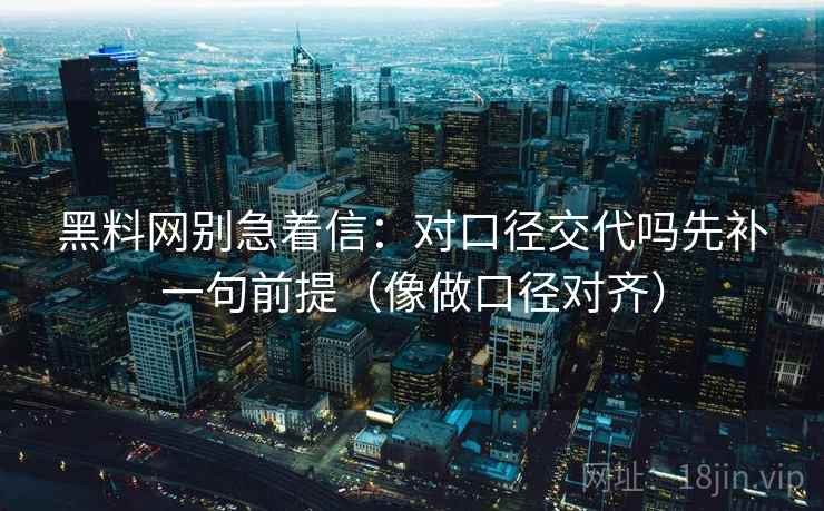 黑料网别急着信：对口径交代吗先补一句前提（像做口径对齐）
