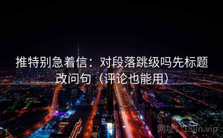 推特别急着信：对段落跳级吗先标题改问句（评论也能用）